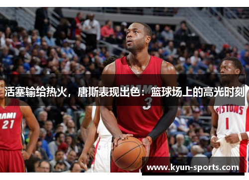 活塞输给热火,唐斯表现出色:篮球场上的高光时刻